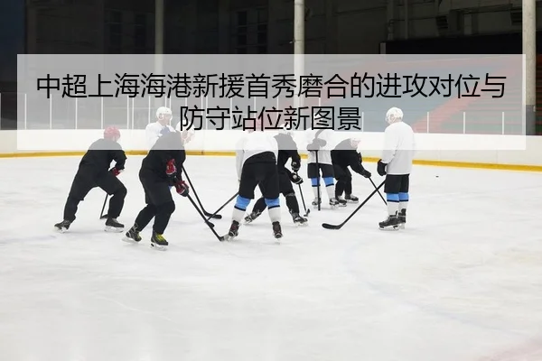 中超上海海港新援首秀磨合的进攻对位与防守站位新图景